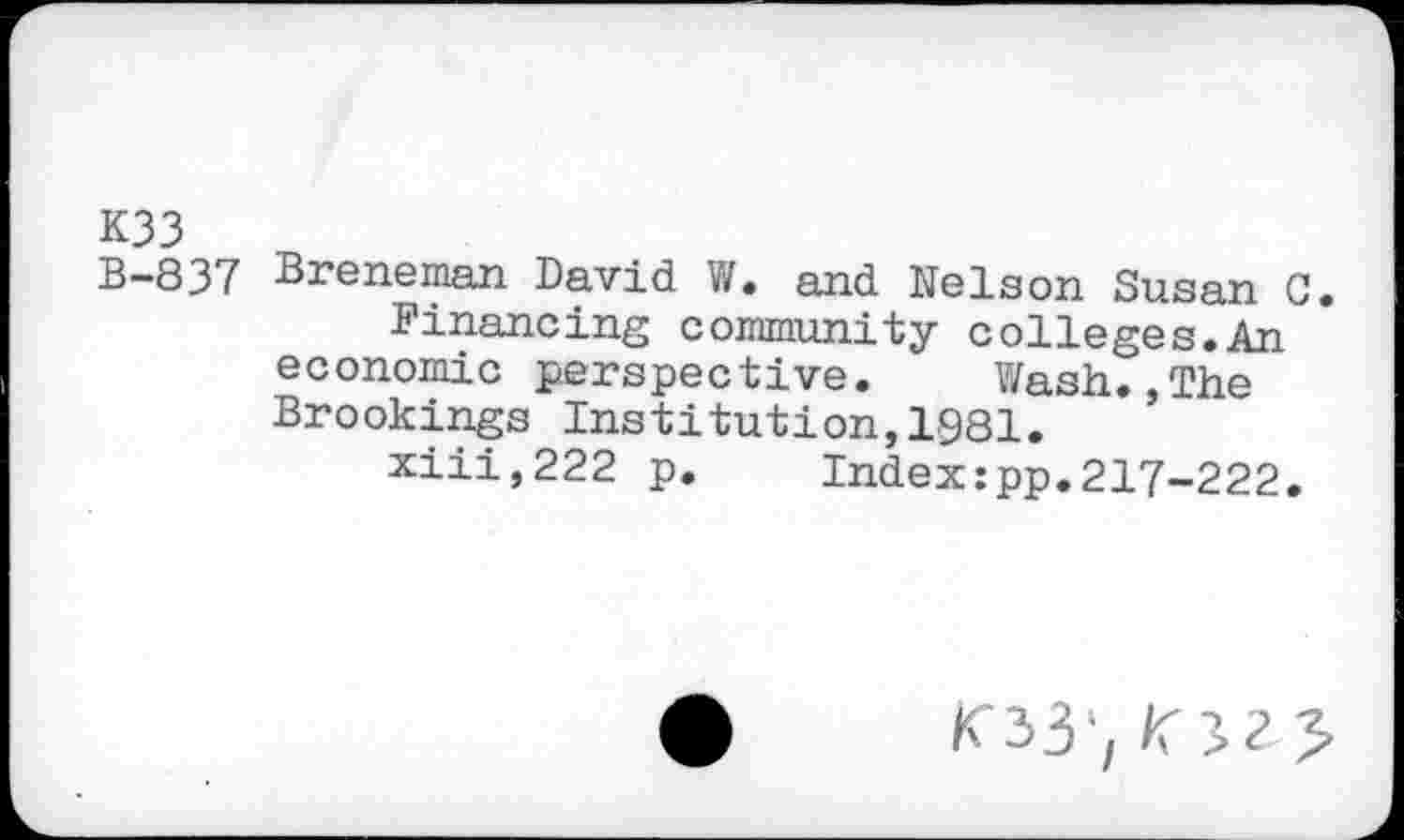 ﻿K33
B-837 Breneman David W. and Nelson Susan C.
Financing community colleges.An economic perspective. Wash.,The Brookings Institution,1981.
xiii,222 p. Index:pp.217-222.